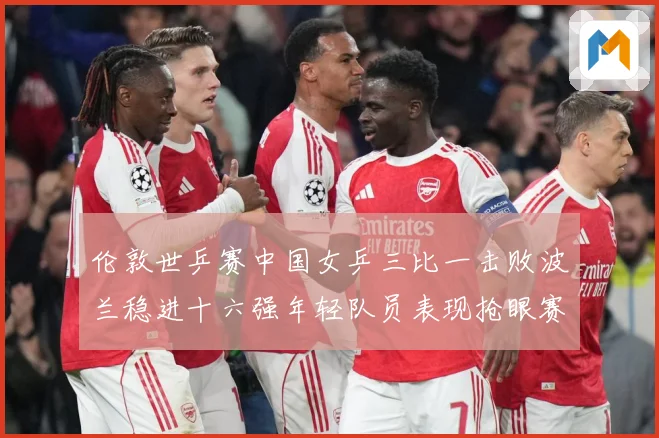 伦敦世乒赛中国女乒三比一击败波兰稳进十六强年轻队员表现抢眼赛场解读-深度解析