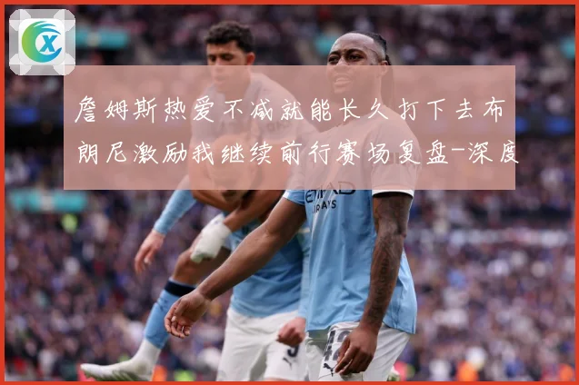 詹姆斯热爱不减就能长久打下去布朗尼激励我继续前行赛场复盘-深度解析