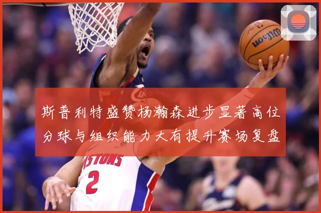 斯普利特盛赞杨瀚森进步显著高位分球与组织能力大有提升赛场复盘-深度解析