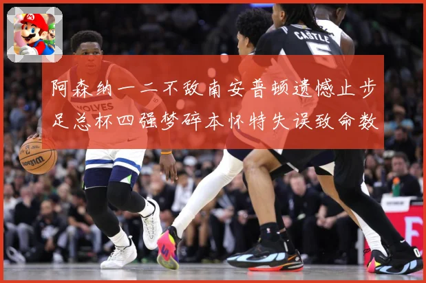 阿森纳一二不敌南安普顿遗憾止步足总杯四强梦碎本怀特失误致命数据研判-深度解析
