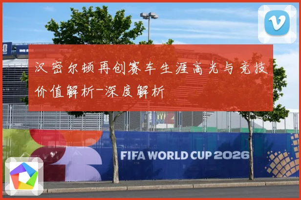 汉密尔顿再创赛车生涯高光与竞技价值解析-深度解析