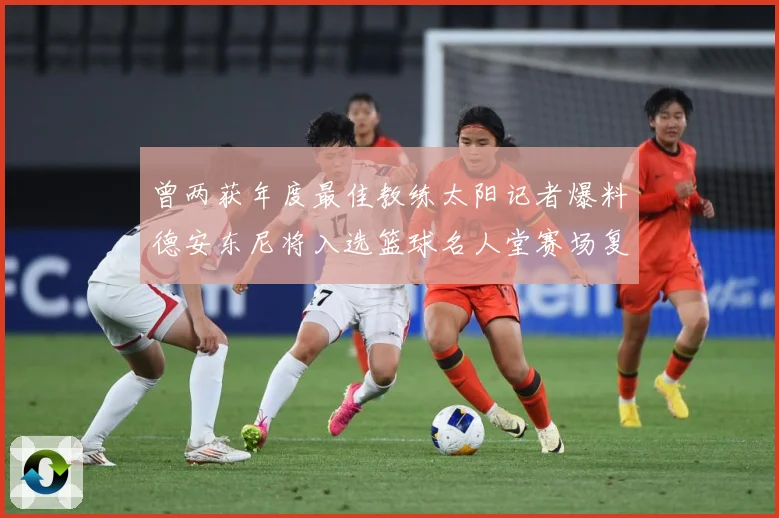 曾两获年度最佳教练太阳记者爆料德安东尼将入选篮球名人堂赛场复盘-深度解析