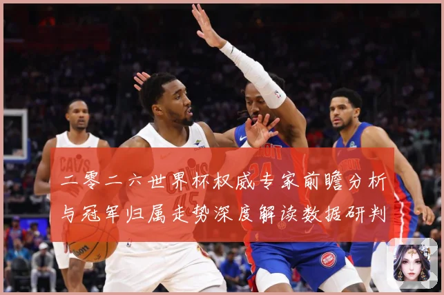 二零二六世界杯权威专家前瞻分析与冠军归属走势深度解读数据研判-深度解析