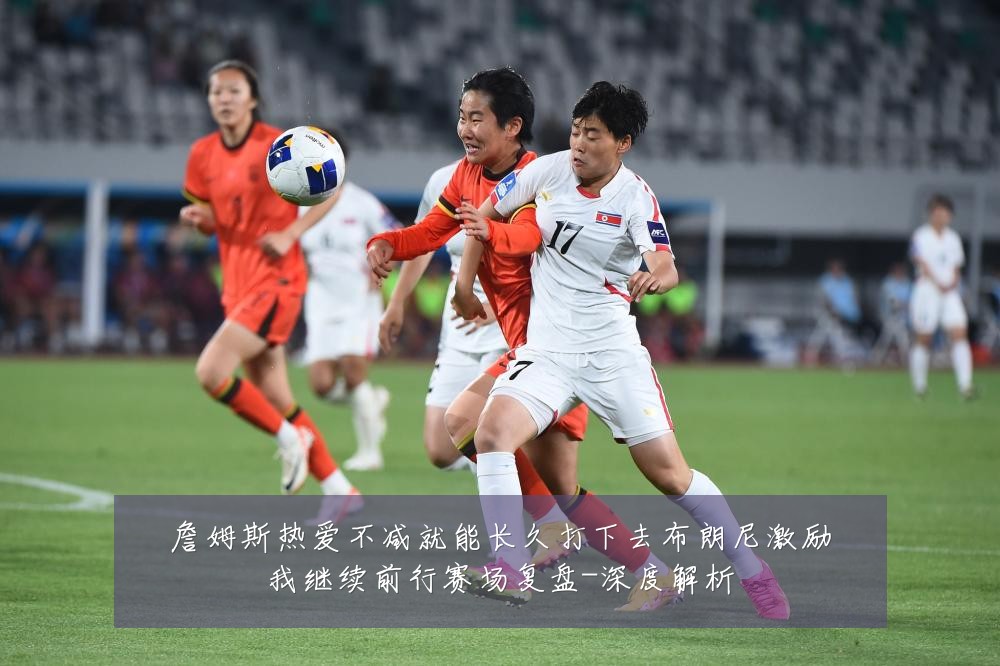 詹姆斯热爱不减就能长久打下去布朗尼激励我继续前行赛场复盘-深度解析