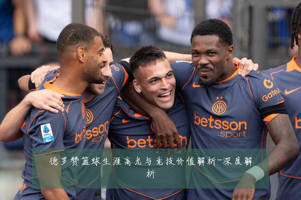 德罗赞篮球生涯高光与竞技价值解析-深度解析